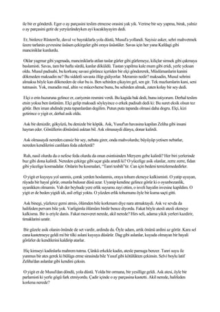 ile bir er gönderdi. Eger o ay parçasini teslim etmezse orasini yak yik. Verirse bir sey yapma, birak, yalniz
o ay parçasini getir de yeryüzündeyken ayi kucaklayayim dedi.

Er, binlerce Rüstem'le, davul ve bayraklarla yola düstü, Musul'a yollandi. Sayisiz asker, sehri mahvetmek
üzere tarlanin çevresine üsüsen çekirgeler gibi oraya üsüstüler. Savas için her yana Kafdagi gibi
manciniklar kurdurdu.

 Oklar yagmur gibi yagmada, manciniklarla atilan taslar gürler gibi gürlemeye, kiliçlar simsek gibi çakmaya
baslamisti. Savas, tam bir hafta sürdü, kanlar döküldü. Tastan yapilma kale mum gibi eridi, yerle yeksan
oldu. Musul padisahi, bu korkunç savasi görünce içeriden bir elçi göndererek, Müslümanlarin kanini
dökmeden maksadin ne? Bu siddetli savasta ölüp gidiyorlar. Meramin nedir? maksadin, Musul sehrini
almaksa böyle kan dökmeden de olur bu is. Ben sehirden çikayim gel, sen gir. Tek mazlumlarin kani, seni
tutmasin. Yok, muradin mal, altin ve mücevherse bunu, bu sehirden almak, zaten kolay bir sey dedi.

 Elçi o erin huzuruna gelince er, cariyenin resmini verdi. Bu kagida bak dedi, bunu istiyorum. Derhal teslim
etsin yoksa ben üstünüm. Elçi gelip maksadi söyleyince o erkek padisah dedi ki: Bu suret eksik olsun tez
götür. Ben iman ahdinde puta tapanlardan degilim. Putun puta tapanda olmasi daha dogru. Elçi, kizi
getirince o yigit er, derhal asik oldu.

Ask bir denizdir, gökyüzü, bu denizde bir köpük. Ask, Yusuf'un havasina kapilan Zeliha gibi insani
hayran eder. Gönüllerin dönüsünü asktan bil. Ask olmasaydi dünya, donar kalirdi.

Ask olmasaydi nereden cansiz bir sey, nebata girer, onda mahvolurdu; büyüyüp yetisen nebatlar,
nereden kendilerini canlilara feda ederlerdi?

Ruh, nasil olurdu da o nefese feda olurdu da onun esintisinden Meryem gebe kalirdi? Her biri yerlerinde
buz gibi dona kalirdi. Nereden çekirge gibi uçar gida arardi ki? O yücelige asik olanlar, zerre zerre, fidan
gibi yücelige kosmadalar. Onlarin bu kosmalari, “Tanri tesbih”tir. Can için bedeni temizlemededirler.

 O yigit er kuyuyu yol sanmis, çorak yerden hoslanmis, oraya tohum ekmeye kalkismisti. O yatip uyuyan,
rüyada bir hayal görür, onunla bulusur düsü azar. Uyanip kendine gelince görür ki o oyunbozanlik,
uyanikken olmamis. Vah der beyhude yere erlik suyumu zayi ettim, o isveli hayalin isvesine kapildim. O
yigit er de beden yigidi idi, asil erligi yoktu. O yüzden erlik tohumunu öyle bir kuma saçti gitti.

 Ask binegi, yüzlerce gemi atmis, ölümden bile korkmam diye nara atmaktaydi. Ask ve sevda da
halifeden pervam bile yok. Varligimla ölümüm birdir bence diyordu. Fakat böyle atesli atesli ekmeye
kalkisma. Bir is eriyle danis. Fakat mesveret nerede, akil nerede? Hirs seli, adama yikik yerleri kazdirir,
tirnaklarini uzatir.

 Bir güzele asik olanin önünde de set vardir, ardinda da. Öyle adam, artik önünü ardini az görür. Kara sel
cana kastetmeye geldi mi bir tilki aslani kuyuya düsürür. Dag gibi aslanlar, kuyuda olmayan bir hayali
görürler de kendilerini kaldirip atarlar.

Hiç kimseyi kadinlarla mahrem tutma. Çünkü erkekle kadin, atesle pamuga benzer. Tanri suyu ile
yunmus bir ates gerek ki bülüga erme sirasinda bile Yusuf gibi kötülükten çekinsin. Selvi boylu latif
Zeliha'dan aslanlar gibi kendini çeksin.

O yigit er de Musul'dan döndü, yola düstü. Yolda bir ormana, bir yesillige geldi. Ask atesi, öyle bir
parlamisti ki yerle gögü fark etmiyordu. Çadir içinde o ay parçasina kastetti. Akil nerede, halifeden
korkma nerede?
 