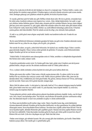Sehvet, bu ovada davul dövdü mü akil dedigin ne oluyor ki a turpoglu turp. Yüzlerce halife, o anda o erin
atesli gözüne bir sinekten asagi görünür. O kadina tapan er salvarini çikarip cariyenin ayak ucuna oturdu.
Aleti, dosdogru gidecegi yere giderken orduda bir gürültü, bir kizilca kiyamet koptu.

Er siçradi, götü basi açik bir halde ates gibi Zülfikar elinde disari çikti. Bir de ne görsün, ormandan kara
bir erkek aslan, kendisini ordunun içine kapmis koy vermis. Atlar, ürküp köpürmüsler, her çadir ve agir
yeri yikilmis, herkes birbirine girmis. Erkek aslan, ormanin gizli bir yerinden firlamis, havaya, deniz dalgasi
gibi tam yirmi arsin siçramisti. Er, pek yigitti, aldiris bile etmeden sarhos bir erkek aslan gibi aslanin önünü
kesti. Kiliçla bir vurdu, basini ikiye böldü. Derhal o ay yüzlü dilberin bulundugu çadira kostu. O hurinin
yanina gelince aleti hala dimdikti. Öyle bir aslanla savasti da erligi, yine sönmedi, hala ayaktaydi.

O, tatli ve ay yüzlü güzel onun erligine sasip kaldi. Istekle ona kendisini teslim etti. O anda iki can
birlestiler.

Bu iki canin birbirleriyle birlesmesi yüzünden gayiptan bir baska can gelir erisir. Kadinin rahminde meniyi
kabule mani bir sey yoksa bu can, dogus yolu ile gelir, yüz gösterir.

Her nerede iki adam, sevgiyle, yahut kinle birlesseler, bir üçüncü can, mutlaka dogar. Fakat o suretler,
gayp aleminde dogarlar. Oraya varinca onlari gözünle de görürsün. O sonuçlar, senin birlesmelerinden
dogdu. Kendine gel de her ese hemen sevinme.

Vaktini bekle. O zürriyetlerin sana ulasacagindan emin ol. Onlar, amelden ve sebeplerden dogmuslardir.
Her birinin sözü vardir, mekani vardir.

O güzelim perdelerden sesleri erisir: Ey bizden gafil olan, hadi, çabuk yücel. Kadinin cani da kiyamet
gününü bekler, erkegin cani da. Bu alemde emeklemen nedir ki? Daha çabuk adim at.

O er, o yalanci sabah yüzünden yolunu kaybetti de sinek gibi ayran kabina düstü iste.

 Birkaç gün murat alip verdiler. Fakat sonra o büyük suçtan pisman oldu. Ey günes yüzlü, bu ise dair
halifeye bir sey söyleme diye cariyeye yemin verdi. Halife cariyeyi görünce sarhos oldu, onun tasi da
damdan düstü. Onu, övdüklerinin yüz misli güzel buldu. Hiç görme, isitmeye benzer mi? Övme, akil kulagi
için bir tasvirdir. Fakat suret, bil ki gözün harcidir, kulagin degil.

 Birisi, bilir bir adama sordu: A sözü güzel er, hak nedir, batil ne? O er, adamin kulagina tutup bu batildir
dedi, gözse haktir onun her seye yakini vardir. O, yani duymak, buna nispetle batildir. Ey emin kisi,
sözlerin çogu da nispetten ibarettir.

Yarasa günesten gizlenir, perde ardina girerse günesin hayalinden gizlenmis degildir. korku, ona bir hayal
verir. Iste o hayal, onu karanliga çeker. Nur hayali, onu korkutur da karanlik gecelere sarilmasina sebep
olur. Sen düsmanin hayali ve tasavvuru yüzünden sevgiliye ve dosta sarilmissindir.

 Ey Musa sana kesfedilen tecelli nurlari, daga vurdu. Fakat o hayaller kuran dag, senin hakikatinin
ziyasina tahammül edemedi. Kendine gel de hayaline kabiliyetim var diye gururlanma, bu yoldan hakikate
ulasacagini umma. Savas hayalinden kimse korkmaz. Savastan önce yigitlik yoktur bunu bil kafi. Pust da
savas hayaline kapilir, aklindan Rüstemler gibi yigitlikler geçirir. Hamam duvarina yapilan Rüstem resmine
her ham kisi saldirabilir. Fakat duymadan meydana gelen bu hayal, göz önüne geldi mi pust kim oluyor?
Rüstem bile aciz kalir. Çalis da o duydugun seyi gör. Batil olan hak olsun.

Ondan sonra kulagin, göz tabiatini kazanir. Bir yün yumagi gibi olan kulaklarin, göz kesilir. Hatta bütün
bedenin aynaya döner. Her tarafin göz ve gönül haline gelir.
 