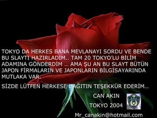 TOKYO DA HERKES BANA MEVLANAYI SORDU VE BENDE BU SLAYTI HAZIRLADIM.. TAM 20 TOKYO’LU BİLİM ADAMINA GÖNDERDİM … AMA ŞU AN BU SLAYT BÜTÜN JAPON FİRMALARIN VE JAPONLARIN BİLGİSAYARINDA MUTLAKA VAR. SİZDE LÜTFEN HERKESE DAĞITIN TEŞEKKÜR EDERİM… CAN AKIN TOKYO 2004 [email_address] 