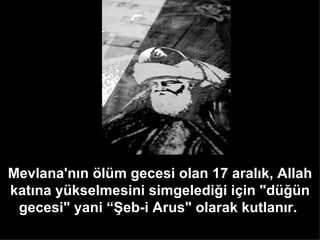 Mevlana'nın ölüm gecesi olan 17 aralık, Allah katına yükselmesini simgelediği için &quot;düğün gecesi&quot; yani “Şeb-i Arus&quot; olarak kutlanır.   