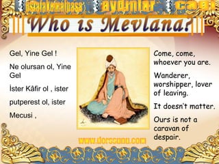Gel, Yine Gel !          Come, come,
                         whoever you are.
Ne olursan ol, Yine
Gel                      Wanderer,
                         worshipper, lover
İster Kâfir ol , ister
                         of leaving.
putperest ol, ister
                         It doesn’t matter.
Mecusi ,
                         Ours is not a
                         caravan of
                         despair.
 