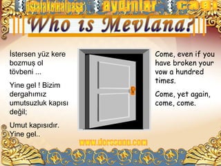 İstersen yüz kere   Come, even if you
bozmuş ol           have broken your
tövbeni ...         vow a hundred
                    times.
Yine gel ! Bizim
dergahımız          Come, yet again,
umutsuzluk kapısı   come, come.
değil;
Umut kapısıdır.
Yine gel..
 