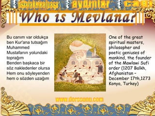 Bu canım var oldukça     One of the great
ben Kur'ana tutsağım     spiritual masters,
Muhammed                 philosopher and
Mustafanın yolundaki     poetic geniuses of
toprağım                 mankind, the founder
Benden başkaca bir       of the Mawlawi Sufi
söz nakledenler olursa   order (1207 Balkh,
Hem onu söyleyenden      Afghanistan –
hem o sözden uzağım      December 17th,1273
                         Konya, Turkey)
 