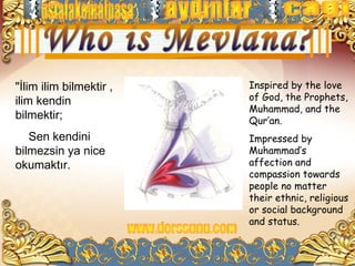 "İlim ilim bilmektir ,   Inspired by the love
ilim kendin              of God, the Prophets,
                         Muhammad, and the
bilmektir;               Qur’an.
   Sen kendini           Impressed by
bilmezsin ya nice        Muhammad’s
okumaktır.               affection and
                         compassion towards
                         people no matter
                         their ethnic, religious
                         or social background
                         and status.
 
