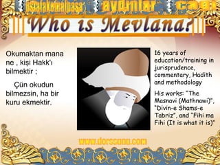 Okumaktan mana      16 years of
ne , kişi Hakk'ı    education/training in
                    jurisprudence,
bilmektir ;         commentary, Hadith
   Çün okudun       and methodology
bilmezsin, ha bir   His works: “The
kuru ekmektir.      Masnavi (Mathnawi)”,
                    “Divin-e Shams-e
                    Tabriz”, and “Fihi ma
                    Fihi (It is what it is)”
 