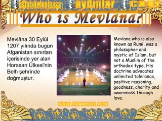 Mevlâna 30 Eylül       Mevlana who is also
1207 yılında bugün     known as Rumi, was a
                       philosopher and
Afganistan sınırları   mystic of Islam, but
içerisinde yer alan    not a Muslim of the
Horasan Ülkesi'nin     orthodox type. His
Belh şehrinde          doctrine advocates
doğmuştur.             unlimited tolerance,
                       positive reasoning,
                       goodness, charity and
                       awareness through
                       love.
 
