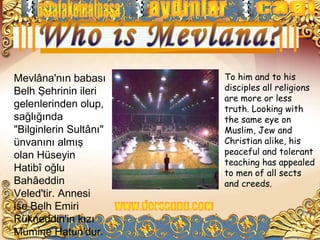 Mevlâna'nın babası      To him and to his
Belh Şehrinin ileri     disciples all religions
                        are more or less
gelenlerinden olup,     truth. Looking with
sağlığında              the same eye on
"Bilginlerin Sultânı"   Muslim, Jew and
ünvanını almış          Christian alike, his
olan Hüseyin            peaceful and tolerant
                        teaching has appealed
Hatibî oğlu             to men of all sects
Bahâeddin               and creeds.
Veled'tir. Annesi
ise Belh Emiri
Rükneddin'in kızı
Mümine Hatun'dur.
 