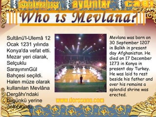 Sultânü'l-Ulemâ 12     Mevlana was born on
Ocak 1231 yılında      30 September 1207
                       in Balkh in present
Konya'da vefat etti.   day Afghanistan. He
Mezar yeri olarak,     died on 17 December
Selçuklu               1273 in Konya in
SarayınınGül           present day Turkey.
Bahçesi seçildi.       He was laid to rest
                       beside his father and
Halen müze olarak      over his remains a
kullanılan Mevlâna     splendid shrine was
Dergâhı'ndaki          erected.
bugünkü yerine
defnolundu.
 