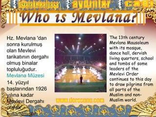 Hz. Mevlana 'dan      The 13th century
sonra kurulmuş        Mevlana Mausoleum
                      with its mosque,
olan Mevlevi          dance hall, dervish
tarikatının dergahı   living quarters, school
olmuş binalar         and tombs of some
topluluğudur.         leaders of the
Mevlana Müzesi        Mevlevi Order
                      continues to this day
14. yüzyıl            to draw pilgrims from
başlarından 1926      all parts of the
yılına kadar          Muslim and non-
Mevlevi Dergahı       Muslim world.
olarak
kullanılmıştır.
 