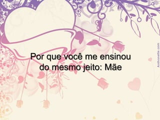 Por que você me ensinou do mesmo jeito: Mãe