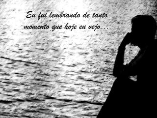 Eu fui lembrando de tantomomento que hoje eu vejo...