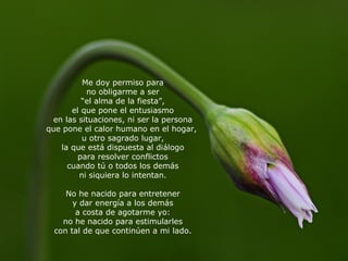 Me doy permiso para no obligarme a ser “ el alma de la fiesta”, el que pone el entusiasmo en las situaciones, ni ser la persona que pone el calor humano en el hogar,  u otro sagrado lugar, la que está dispuesta al diálogo para resolver conflictos cuando tú o todos los demás ni siquiera lo intentan. No he nacido para entretener y dar energía a los demás a costa de agotarme yo: no he nacido para estimularles con tal de que continúen a mi lado. 