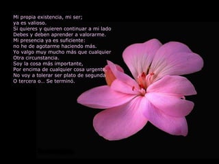 Mi propia existencia, mi ser; ya es valioso. Si quieres y quieren continuar a mi lado Debes y deben aprender a valorarme. Mi presencia ya es suficiente: no he de agotarme haciendo más. Yo valgo muy mucho más que cualquier Otra circunstancia.  Soy la cosa más importante, Por encima de cualquier cosa urgente. No voy a tolerar ser plato de segunda O tercera o… Se terminó. 