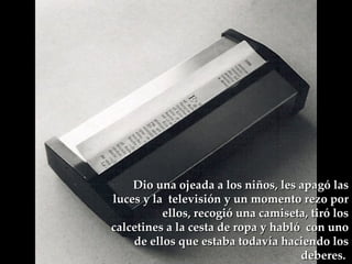 Dio una ojeada a los niños, les apagó las luces y la  televisión y un momento rezo por ellos, recogió una camiseta, tiró los calcetines a la cesta de ropa y habló  con uno de ellos que estaba todavía haciendo los deberes.  