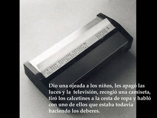 Dio una ojeada a los niños, les apagó las luces y la  televisión, recogió una camiseta, tiró los calcetines a la cesta de ropa y habló  con uno de ellos que estaba todavía haciendo los deberes.  