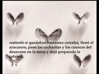 controló si quedaban bastantes cereales, llenó el azucarero, puso las cucharitas y los cuencos del desayuno en la mesa y  dejó preparada la cafetera.   