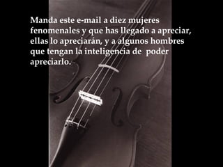 Manda este e-mail a diez mujeres fenomenales y que has llegado a apreciar, ellas lo apreciarán, y a algunos hombres que tengan la inteligencia de  poder apreciarlo.  