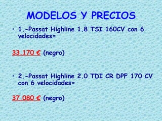 MODELOS Y PRECIOS
• 1.-Passat Highline 1.8 TSI 160CV con 6
  velocidades=

33.170 € (negro)


• 2.-Passat Highline 2.0 TDI CR DPF 170 CV
  con 6 velocidades=

37.080 € (negro)
 