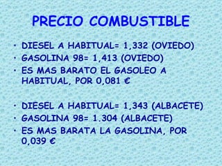 PRECIO COMBUSTIBLE
• DIESEL A HABITUAL= 1,332 (OVIEDO)
• GASOLINA 98= 1,413 (OVIEDO)
• ES MAS BARATO EL GASOLEO A
  HABITUAL, POR 0,081 €

• DIESEL A HABITUAL= 1,343 (ALBACETE)
• GASOLINA 98= 1.304 (ALBACETE)
• ES MAS BARATA LA GASOLINA, POR
  0,039 €
 