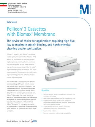 Pellicon® 3 Cassettes 
with Biomax® Membrane 
The device of choice for applications requiring high flux, 
low to moderate protein binding, and harsh chemical 
cleaning and/or sanitization. 
Data Sheet 
Pellicon® 3 cassettes with Biomax® membrane 
are the optimum tangential flow filtration (TFF) 
devices for the filtration of solutions contain-ing 
therapeutical proteins, albumin, hormones, 
vaccines and growth factors. These advanced, 
high-performance cassettes are ideal for today’s 
higher titer therapeutic antibodies as well as the 
more demanding filtration processes that require 
higher operating pressures, temperatures and 
caustic cleaning regimes. 
From small-scale to full-scale production, Pellicon® 3 
cassettes are designed for use in research, process 
scale-up/scale-down, applications development and 
full-scale manufacturing. The Pellicon® 3 design and 
automated manufacturing process provides unbeat-able 
performance consistency between cassette sizes. 
Pellicon® 3 devices also offer greater cassette size 
selection for improved scale-up and scale-down process 
development. The streamlined design allows operators 
to quickly and easily handle, install and remove 
Pellicon® 3 cassettes. The materials of construction 
are compatible with a broad range of chemical cleaning 
agents that many TFF systems require to ensure proper 
sanitization. 
Benefits 
• Optimum product recovery using proven macrovoid-free 
membrane technology 
• Fast, reliable scale up/down from lab to production scale 
• Rugged, reliable design ideally suited to filtration 
processes with higher operating pressures, temperatures 
and caustic cleaning regimes 
• Automated manufacturing delivers unbeatable 
performance consistency and reliability 
• Easy to install and clean 
• Extreme temperature and chemical compatibility 
To Place an Order or Receive 
Technical Assistance 
+98-21-22024327-8 Ext 612 
Arash Abed 
Mobile: 09128911277 
Email: abed@mabnateyf.com 
 