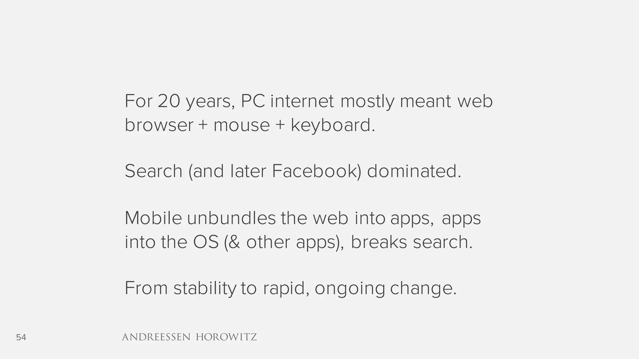 54
For 20 years, PC internet mostly meant web
browser + mouse + keyboard.
Search (and later Facebook) dominated.
Mobile unbundles the web into apps, apps
into the OS (& other apps), breaks search.
From stability to rapid, ongoing change.
 