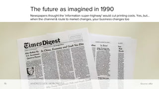 75
The future as imagined in 1990
Newspapers thought the ‘information super-highway’ would cut printing costs. Yes, but…
when the channel & route to market changes, your business changes too
Source: a16z75
 