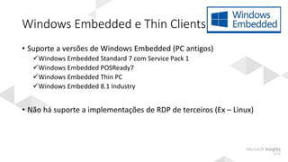 Windows Embedded e Thin Clients
• Suporte a versões de Windows Embedded (PC antigos)
Windows Embedded Standard 7 com Service Pack 1
Windows Embedded POSReady7
Windows Embedded Thin PC
Windows Embedded 8.1 Industry
• Não há suporte a implementações de RDP de terceiros (Ex – Linux)
 