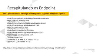 Recapitulando os Endpoint
https://azure.microsoft.com/en-us/documentation/articles/remoteapp-hybridtrouble/
VNET precise acessar o trafego de rede para os seguintes endpoints e portas
https://management.remoteapp.windowsazure.com
https://opsapi.mohoro.com
https://telemetry.remoteapp.windowsazure.com
https://*.remoteapp.windowsazure.com
https://login.windows.net
https://login.microsoftonline.com
https://www.remoteapp.windowsazure.com
*.remoteapp.windowsazure.com
*.core.windows.net
Outbound: TCP: 443, TCP: 10101-10175
Opcional – UDP:10201-10275
 