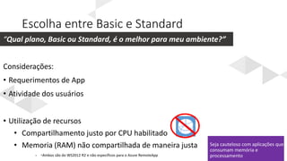 Escolha entre Basic e Standard
Seja cauteloso com aplicações que
consumam memória e
processamento
“Qual plano, Basic ou Standard, é o melhor para meu ambiente?”
• *Ambos são do WS2012 R2 e não específicos para o Azure RemoteApp
 