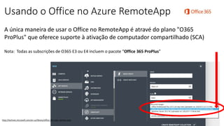 Usando o Office no Azure RemoteApp
A única maneira de usar o Office no RemoteApp é atravé do plano "O365
ProPlus" que oferece suporte à ativação de computador compartilhado (SCA)
Nota: Todas as subscrições de O365 E3 ou E4 incluem o pacote “Office 365 ProPlus”
http://technet.microsoft.com/en-us/library/office-365-plan-options.aspx
 