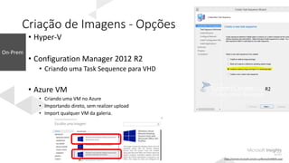 Criação de Imagens - Opções
• Hyper-V
• Configuration Manager 2012 R2
• Criando uma Task Sequence para VHD
• Azure VM
• Criando uma VM no Azure
• Importando direto, sem realizer upload
• Import qualquer VM da galeria.
https://technet.microsoft.com/en-us/library/dn448591.aspx
 
