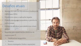 Desafios atuais
• Redução do custo de infra estrutura (mudança de
CAPEX para OPEX)
• Providenciar acesso a aplicações legadas
• Proteção de recursos corporativos e garantia de
conformidade
• Entrega de aplicativos para plataformas móveis
(BYOD)
• Respostas para requerimentos dinâmicos de
negócios para TI:
• Trabalhadores temporários
• Terceiros
• Novos empregados (fusões e aquisições)
 
