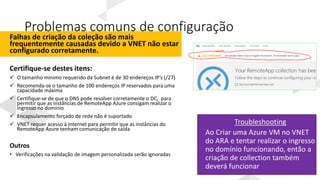 Problemas comuns de configuração
Falhas de criação da coleção são mais
frequentemente causadas devido a VNET não estar
configurado corretamente.
Certifique-se destes itens:
 O tamanho mínimo requerido da Subnet é de 30 endereços IP’s (/27)
 Recomenda-se o tamanho de 100 endereços IP reservados para uma
capacidade máxima
 Certifique-se de que o DNS pode resolver corretamente o DC, para
permitir que as instâncias de RemoteApp Azure consigam realizar o
ingresso no domínio
 Encapsulamento forçado de rede não é suportado
 VNET requer acesso à Internet para permitir que as instâncias do
RemoteApp Azure tenham comunicação de saída
Outros
• Verificações na validação de imagem personalizada serão ignoradas
Troubleshooting
Ao Criar uma Azure VM no VNET
do ARA e tentar realizar o ingresso
no domínio funcionando, então a
criação de collection também
deverá funcionar
 