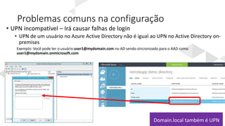 Problemas comuns na configuração
• UPN incompatível – Irá causar falhas de login
• UPN de um usuário no Azure Active Directory não é igual ao UPN no Active Directory on-
premises
Exemplo: Você pode ter o usuário user1@mydomain.com no AD sendo sincronizado para o AAD como
user1@mydomain.onmicrosoft.com
remoteappdemo.onmicrosoft.com
Domain.local também é UPN
 