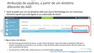 Atribuição de usuários, a partir de um diretório
diferente do AAD
 Você só pode usar um (1) diretório AAD com Azure RemoteApp em um momento;
Somente aquele que está ligada à sua subscrição do Azure
• Alguns fatos não óbvios:
• No Portal de gerenciamento de Azure, na aba "Active Directory" você verá todos os diretórios AAD que o
usuário conectado no momento é seu membro. Esses diretórios AAD necessariamente não tem nada a ver
com a assinatura de Azure.
• Se você já tem o Office 365, então já possue um diretório AAD configurado.
8349-7y5fwctf-u8w-394y7cndf-jdkfdfdf eric@contoso.com Default Directory (contoso.com
eric@contoso.com
http://msdn.microsoft.com/en-us/3d6c4fd1-c981-4c57-9402-59fe31b11883
 