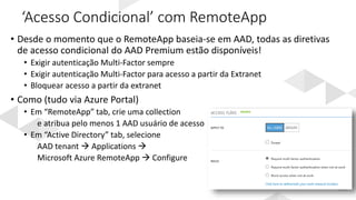 ‘Acesso Condicional’ com RemoteApp
• Desde o momento que o RemoteApp baseia-se em AAD, todas as diretivas
de acesso condicional do AAD Premium estão disponíveis!
• Exigir autenticação Multi-Factor sempre
• Exigir autenticação Multi-Factor para acesso a partir da Extranet
• Bloquear acesso a partir da extranet
• Como (tudo via Azure Portal)
• Em “RemoteApp” tab, crie uma collection
e atribua pelo menos 1 AAD usuário de acesso
• Em “Active Directory” tab, selecione
AAD tenant  Applications 
Microsoft Azure RemoteApp  Configure
 