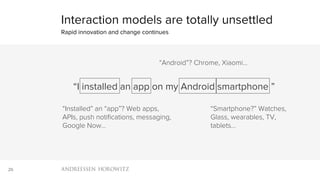 26
Interaction models are totally unsettled
Rapid innovation and change continues
“I installed an app on my Android smartphone ”
“Installed” an “app”? Web apps,
APIs, push notiﬁcations, messaging,
Google Now…
“Android”? Chrome, Xiaomi…
“Smartphone?” Watches,
Glass, wearables, TV,
tablets…
 