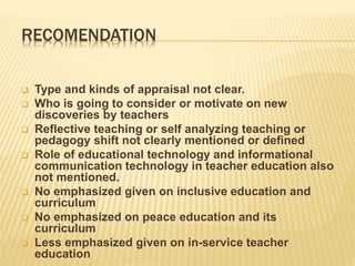 RECOMENDATION
 Type and kinds of appraisal not clear.
 Who is going to consider or motivate on new
discoveries by teachers
 Reflective teaching or self analyzing teaching or
pedagogy shift not clearly mentioned or defined
 Role of educational technology and informational
communication technology in teacher education also
not mentioned.
 No emphasized given on inclusive education and
curriculum
 No emphasized on peace education and its
curriculum
 Less emphasized given on in-service teacher
education
 