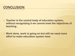 CONCLUSION
 Teacher is the central body of education system,
without recognizing it we cannot meet the objectives of
teaching .
 Work done, work is going on but still we need more
effort to make education system best.
 