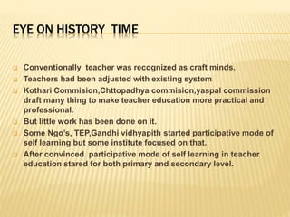 EYE ON HISTORY TIME
 Conventionally teacher was recognized as craft minds.
 Teachers had been adjusted with existing system
 Kothari Commision,Chttopadhya commision,yaspal commission
draft many thing to make teacher education more practical and
professional.
 But little work has been done on it.
 Some Ngo’s, TEP,Gandhi vidhyapith started participative mode of
self learning but some institute focused on that.
 After convinced participative mode of self learning in teacher
education stared for both primary and secondary level.
 