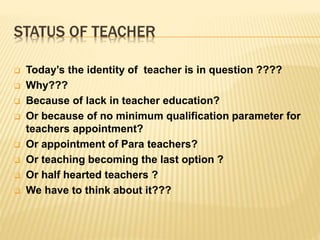 STATUS OF TEACHER
 Today’s the identity of teacher is in question ????
 Why???
 Because of lack in teacher education?
 Or because of no minimum qualification parameter for
teachers appointment?
 Or appointment of Para teachers?
 Or teaching becoming the last option ?
 Or half hearted teachers ?
 We have to think about it???
 