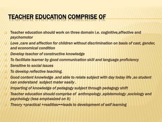 TEACHER EDUCATION COMPRISE OF
 Teacher education should work on three domain i.e. coginitive,affective and
psychomotor
 Love ,care and affection for children without discrimination on basis of cast, gender,
and economical condition
 Develop teacher of constructive knowledge
 To facilitate learner by good communication skill and language proficiency
 Sensitive to social issues
 To develop reflective teaching.
 Good content knowledge .and able to relate subject with day today life ,so student
can understand subject mater easily .
 Imparting of knowledge of pedagogy subject through pedagogy shift
 Teacher education should comprise of anthropology ,epistemology ,sociology and
psychology (less emphasized on it)
 Theory +practical +realities==leads to development of self learning
 