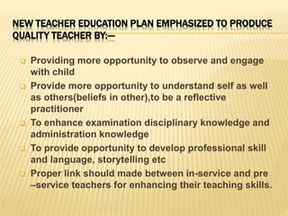 NEW TEACHER EDUCATION PLAN EMPHASIZED TO PRODUCE
QUALITY TEACHER BY:---
 Providing more opportunity to observe and engage
with child
 Provide more opportunity to understand self as well
as others(beliefs in other),to be a reflective
practitioner
 To enhance examination disciplinary knowledge and
administration knowledge
 To provide opportunity to develop professional skill
and language, storytelling etc
 Proper link should made between in-service and pre
–service teachers for enhancing their teaching skills.
 