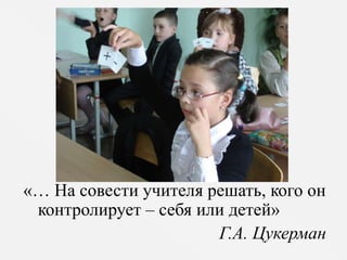 «… На совести учителя решать, кого он 
контролирует – себя или детей» 
Г.А. Цукерман 
