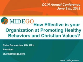 CCIH Annual Conference
                                      June 8 th, 2012




                        How Effective is your
                       Title Page
  Organization at Promoting Healthy
   Behaviors and Christian Values?
Elvira Beracochea, MD. MPH.
President
elvira@midego.com

                                         www.midego.com
 