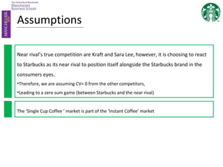 Assumptions
Near rival’s true competition are Kraft and Sara Lee, however, it is choosing to react
to Starbucks as its near rival to position itself alongside the Starbucks brand in the
consumers eyes.
•Therefore, we are assuming CV= 0 from the other competitors,
•Leading to a zero sum game (between Starbucks and the near rival)
The ‘Single Cup Coffee ’ market is part of the ‘Instant Coffee’ market
 