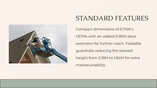 STANDARD FEATURES
Compact dimensions of 0.74M x
1.67Ms with an added 0.90M deck
extension for further reach. Foldable
guardrails reducing the stowed
height from 2.18M to 1.84M for extra
manoeuvrability
 