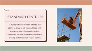 Full proportional controls offering the
ability to drive at full height. Fitted with
the latest safety features including
automatic pothole protection, automatic
braking system and tilt sensor alarms.
STANDARD FEATURES
 