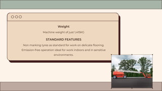 Weight
Machine weight of just 1,415KG
STANDARD FEATURES
Non marking tyres as standard for work on delicate flooring.
Emission-free operation ideal for work indoors and in sensitive
environments.
 