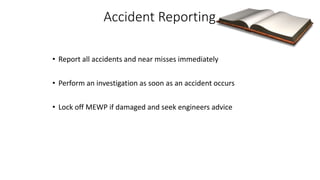 Accident Reporting
• Report all accidents and near misses immediately
• Perform an investigation as soon as an accident occurs
• Lock off MEWP if damaged and seek engineers advice
 